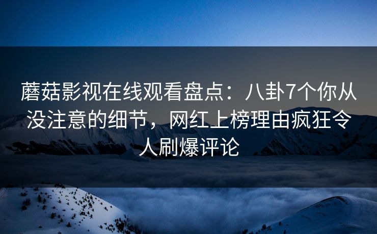 蘑菇影视在线观看盘点：八卦7个你从没注意的细节，网红上榜理由疯狂令人刷爆评论