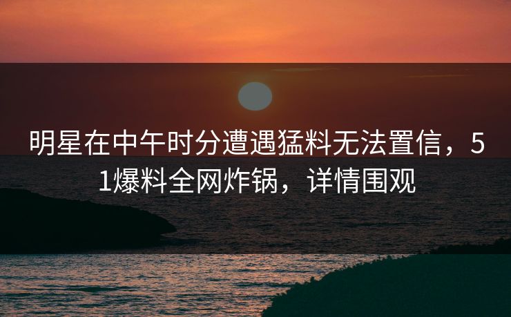 明星在中午时分遭遇猛料无法置信，51爆料全网炸锅，详情围观