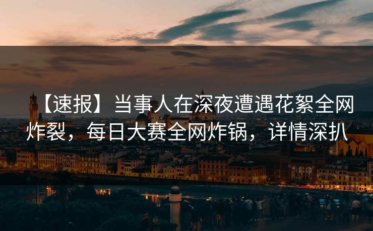 【速报】当事人在深夜遭遇花絮全网炸裂，每日大赛全网炸锅，详情深扒