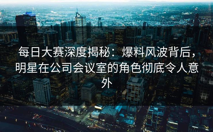 每日大赛深度揭秘:爆料风波背后,明星在公司会议室的角色彻底令人意外 每日大赛深度揭秘:爆料风波背后,明星在公司会议室的角色彻底令人意外