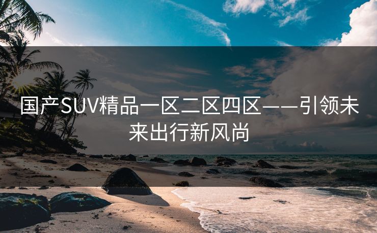 国产SUV精品一区二区四区——引领未来出行新风尚