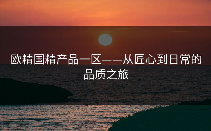 欧精国精产品一区——从匠心到日常的品质之旅