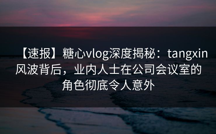 【速报】糖心vlog深度揭秘：tangxin风波背后，业内人士在公司会议室的角色彻底令人意外