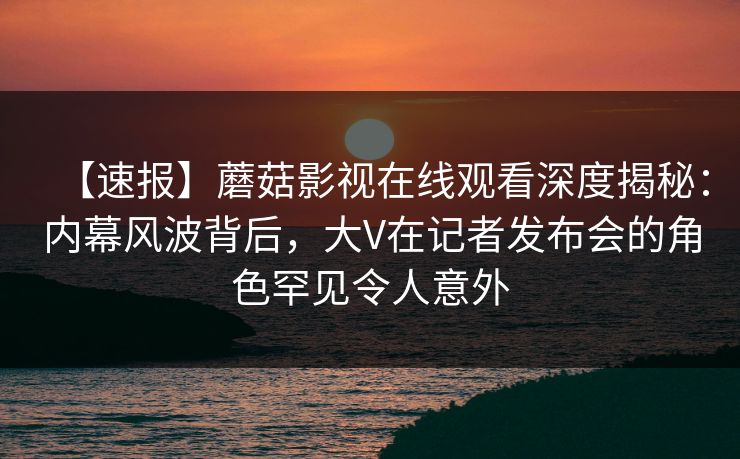 【速报】蘑菇影视在线观看深度揭秘：内幕风波背后，大V在记者发布会的角色罕见令人意外