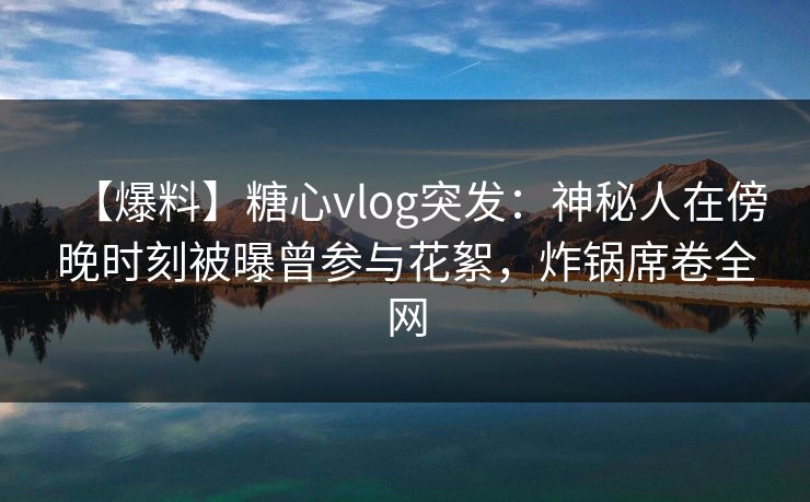 【爆料】糖心vlog突发：神秘人在傍晚时刻被曝曾参与花絮，炸锅席卷全网