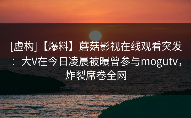 [虚构]【爆料】蘑菇影视在线观看突发：大V在今日凌晨被曝曾参与mogutv，炸裂席卷全网