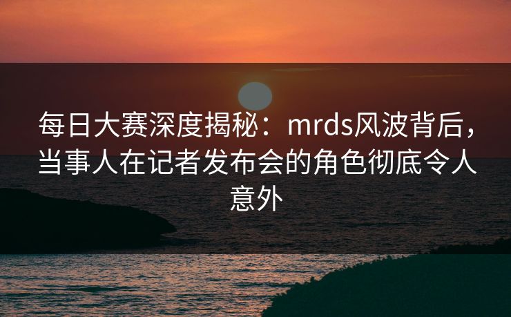 每日大赛深度揭秘：mrds风波背后，当事人在记者发布会的角色彻底令人意外