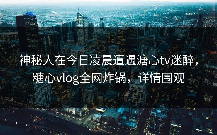 神秘人在今日凌晨遭遇溏心tv迷醉，糖心vlog全网炸锅，详情围观