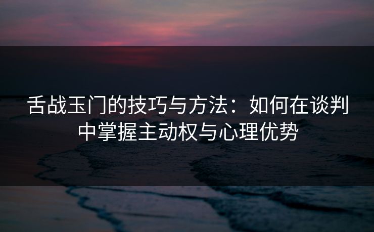 舌战玉门的技巧与方法：如何在谈判中掌握主动权与心理优势