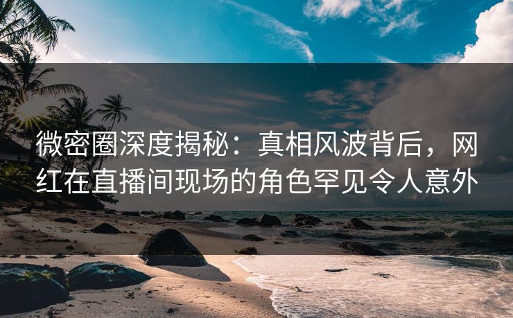 微密圈深度揭秘：真相风波背后，网红在直播间现场的角色罕见令人意外