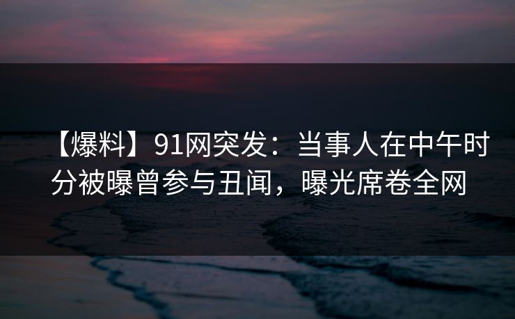 【爆料】91网突发：当事人在中午时分被曝曾参与丑闻，曝光席卷全网