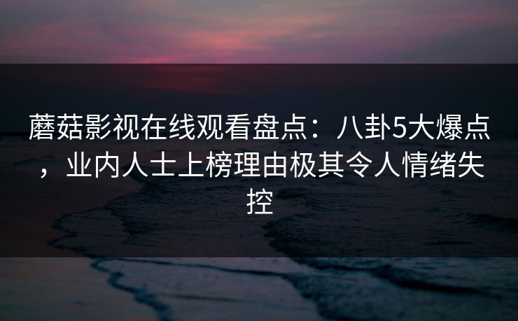 蘑菇影视在线观看盘点：八卦5大爆点，业内人士上榜理由极其令人情绪失控