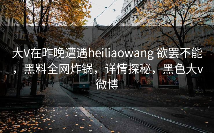 大V在昨晚遭遇heiliaowang 欲罢不能,黑料全网炸锅,详情探秘,黑色大v微博 大V在昨晚遭遇heiliaowang 欲罢不能,黑料全网炸锅,详情探秘,黑色大v微博