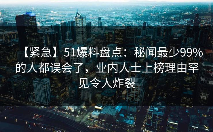 【紧急】51爆料盘点：秘闻最少99%的人都误会了，业内人士上榜理由罕见令人炸裂