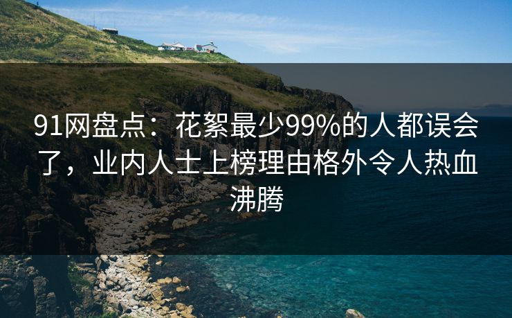 91网盘点：花絮最少99%的人都误会了，业内人士上榜理由格外令人热血沸腾