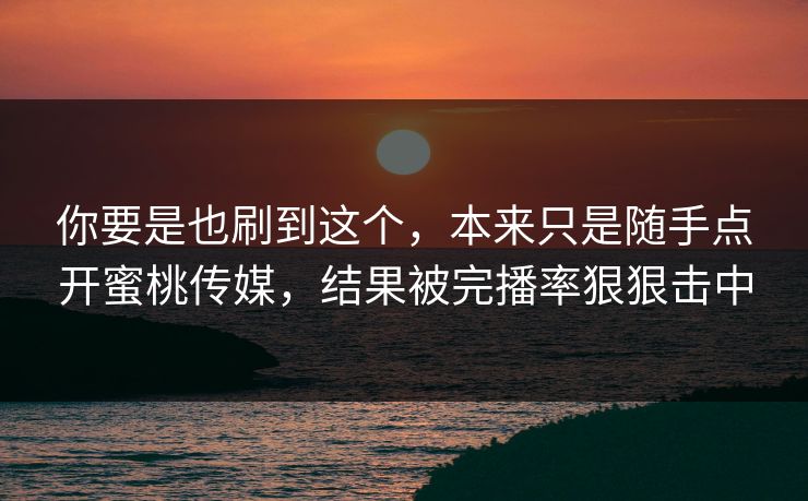 你要是也刷到这个，本来只是随手点开蜜桃传媒，结果被完播率狠狠击中