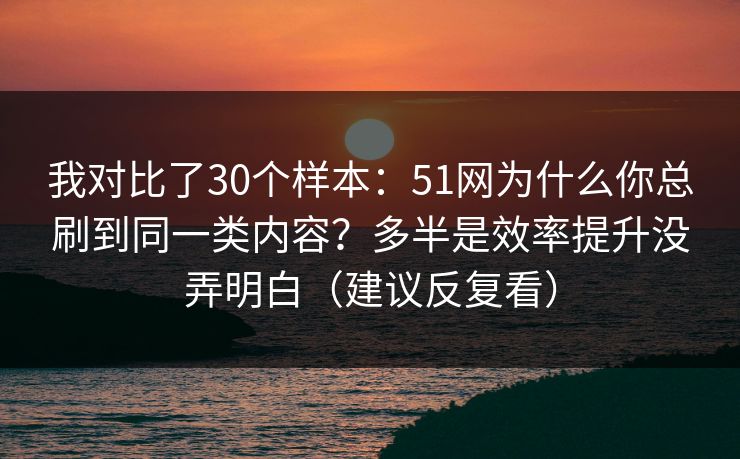 我对比了30个样本：51网为什么你总刷到同一类内容？多半是效率提升没弄明白（建议反复看）