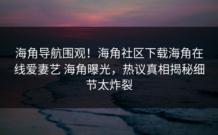 海角导航围观！海角社区下载海角在线爱妻艺 海角曝光，热议真相揭秘细节太炸裂