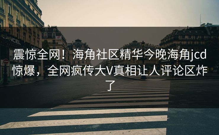 震惊全网！海角社区精华今晚海角jcd惊爆，全网疯传大V真相让人评论区炸了