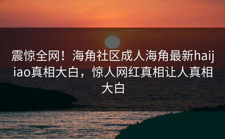 震惊全网！海角社区成人海角最新haijiao真相大白，惊人网红真相让人真相大白