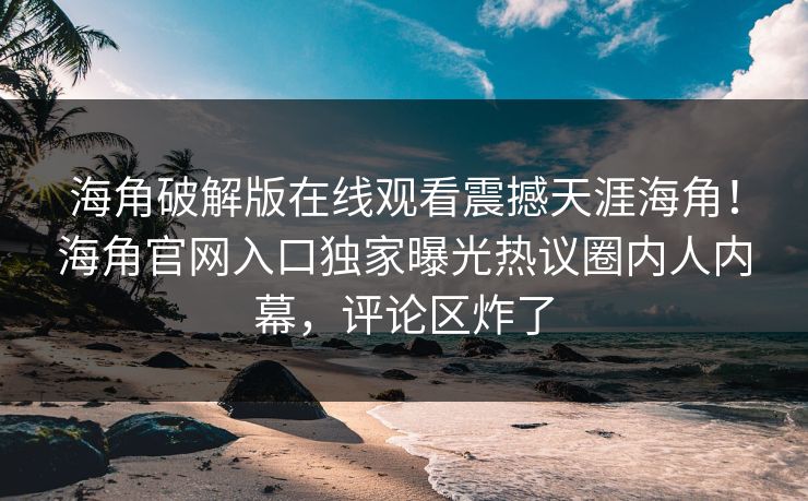 海角破解版在线观看震撼天涯海角！海角官网入口独家曝光热议圈内人内幕，评论区炸了