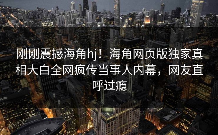 刚刚震撼海角hj！海角网页版独家真相大白全网疯传当事人内幕，网友直呼过瘾