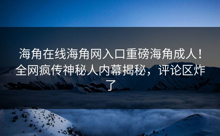 海角在线海角网入口重磅海角成人！全网疯传神秘人内幕揭秘，评论区炸了