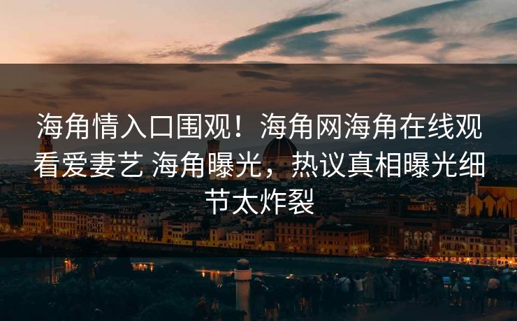 海角情入口围观！海角网海角在线观看爱妻艺 海角曝光，热议真相曝光细节太炸裂