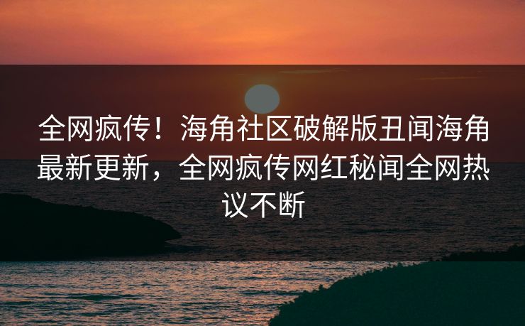全网疯传！海角社区破解版丑闻海角最新更新，全网疯传网红秘闻全网热议不断