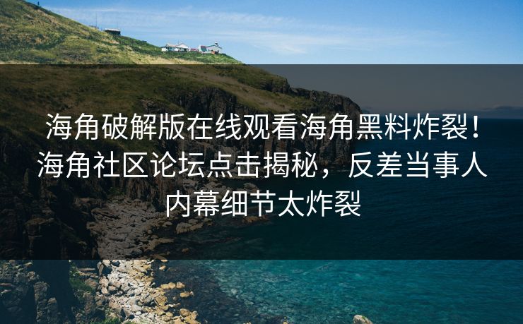 海角破解版在线观看海角黑料炸裂！海角社区论坛点击揭秘，反差当事人内幕细节太炸裂