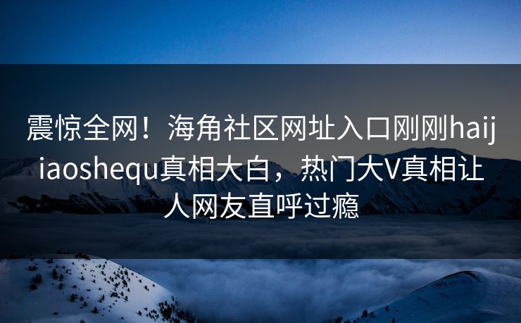 震惊全网！海角社区网址入口刚刚haijiaoshequ真相大白，热门大V真相让人网友直呼过瘾