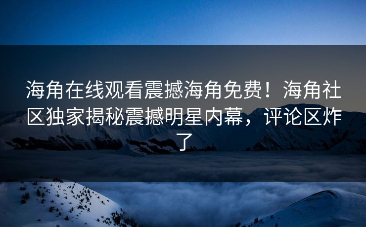 海角在线观看震撼海角免费！海角社区独家揭秘震撼明星内幕，评论区炸了