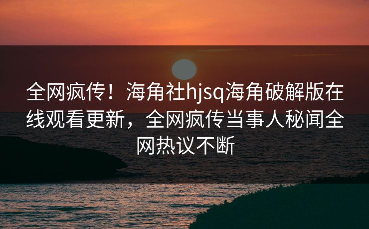 全网疯传！海角社hjsq海角破解版在线观看更新，全网疯传当事人秘闻全网热议不断