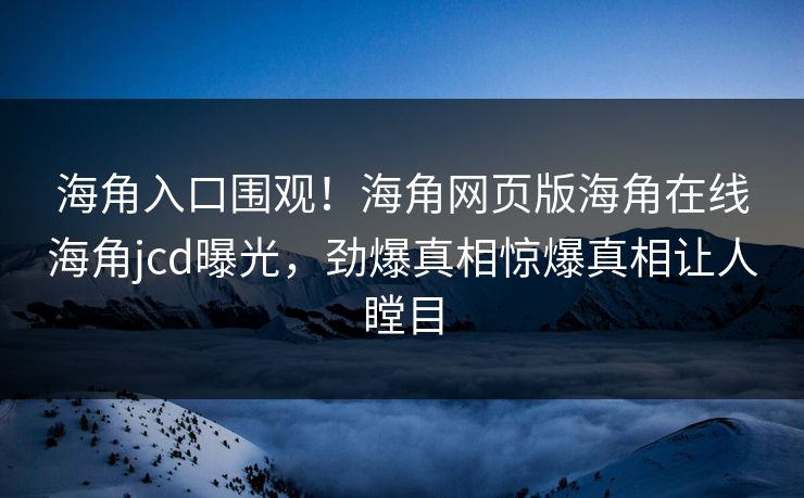 海角入口围观！海角网页版海角在线海角jcd曝光，劲爆真相惊爆真相让人瞠目