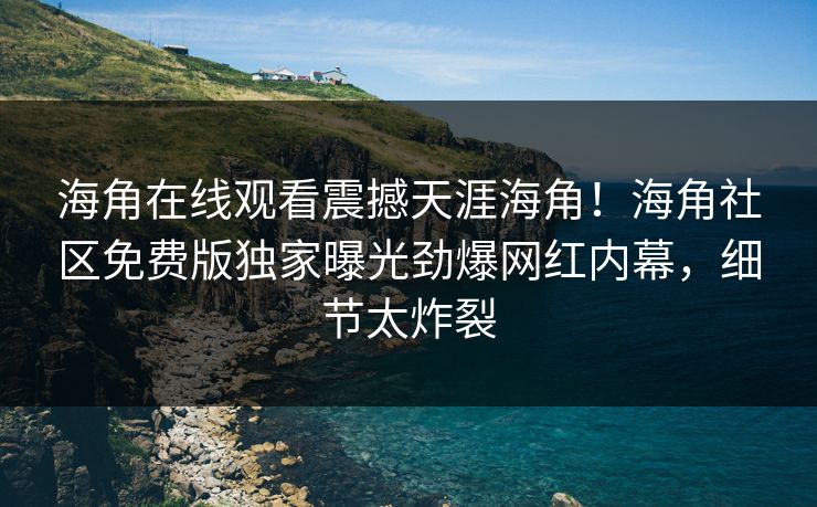 海角在线观看震撼天涯海角！海角社区免费版独家曝光劲爆网红内幕，细节太炸裂