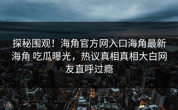 探秘围观！海角官方网入口海角最新海角 吃瓜曝光，热议真相真相大白网友直呼过瘾