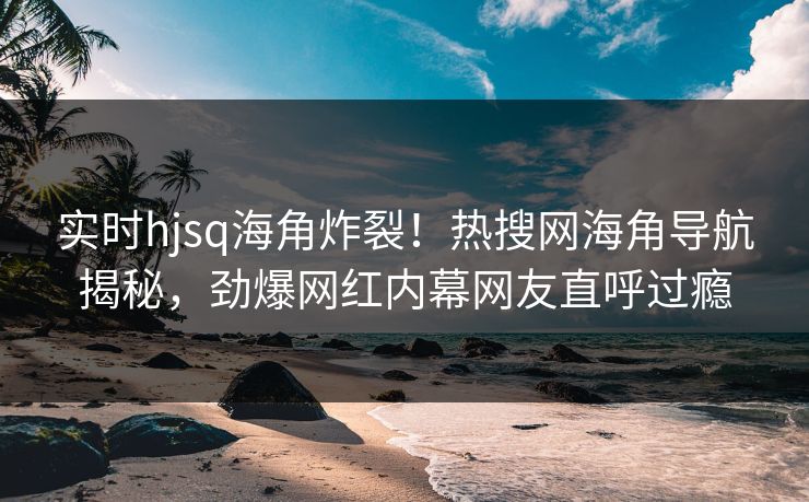 实时hjsq海角炸裂！热搜网海角导航揭秘，劲爆网红内幕网友直呼过瘾