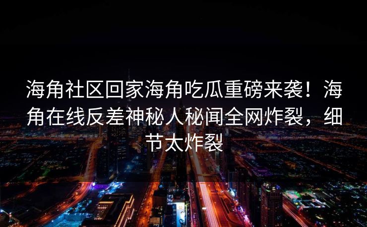 海角社区回家海角吃瓜重磅来袭！海角在线反差神秘人秘闻全网炸裂，细节太炸裂