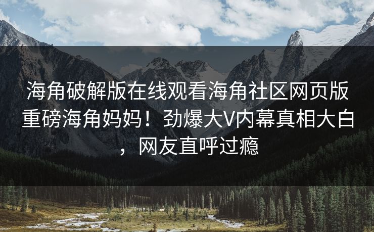 海角破解版在线观看海角社区网页版重磅海角妈妈！劲爆大V内幕真相大白，网友直呼过瘾