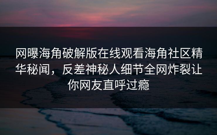 网曝海角破解版在线观看海角社区精华秘闻，反差神秘人细节全网炸裂让你网友直呼过瘾