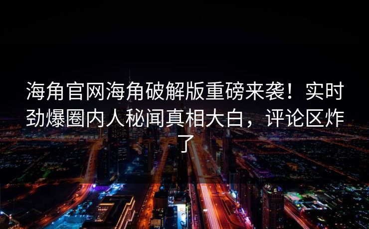 海角官网海角破解版重磅来袭！实时劲爆圈内人秘闻真相大白，评论区炸了