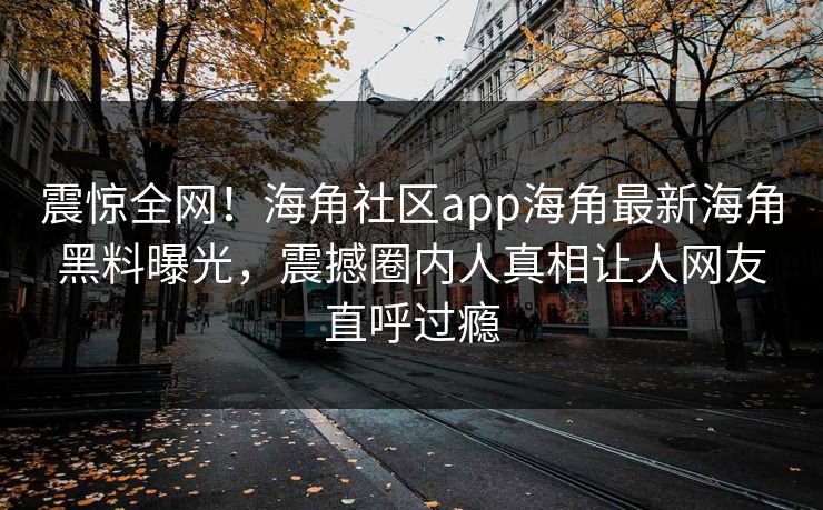 震惊全网！海角社区app海角最新海角黑料曝光，震撼圈内人真相让人网友直呼过瘾