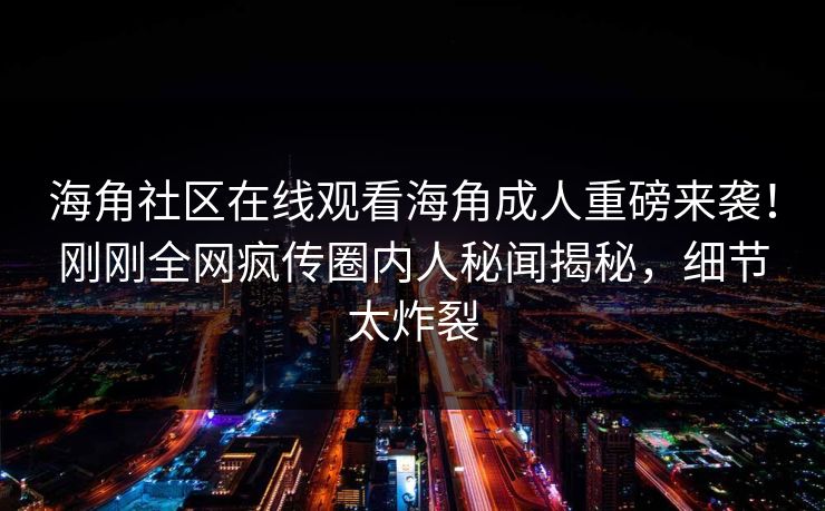 海角社区在线观看海角成人重磅来袭！刚刚全网疯传圈内人秘闻揭秘，细节太炸裂