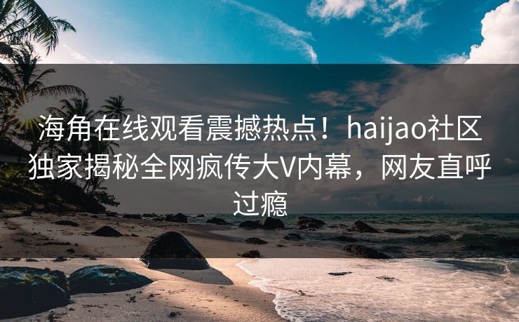 海角在线观看震撼热点！haijao社区独家揭秘全网疯传大V内幕，网友直呼过瘾