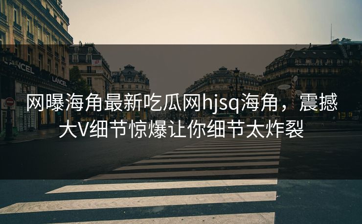 网曝海角最新吃瓜网hjsq海角，震撼大V细节惊爆让你细节太炸裂