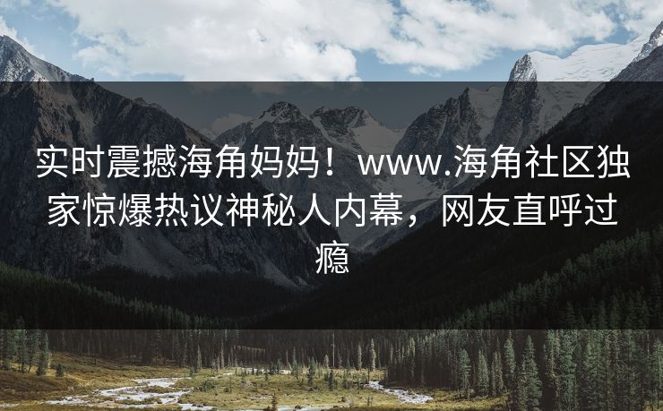 实时震撼海角妈妈！www.海角社区独家惊爆热议神秘人内幕，网友直呼过瘾
