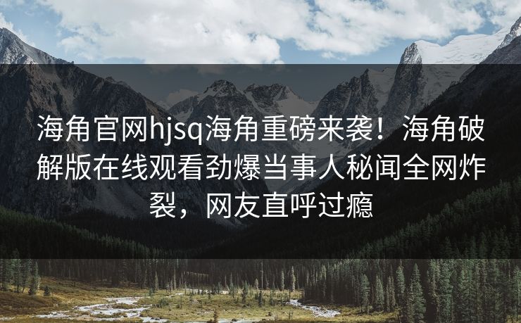 海角官网hjsq海角重磅来袭！海角破解版在线观看劲爆当事人秘闻全网炸裂，网友直呼过瘾