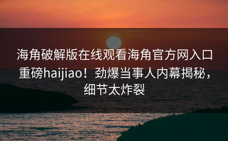 海角破解版在线观看海角官方网入口重磅haijiao！劲爆当事人内幕揭秘，细节太炸裂