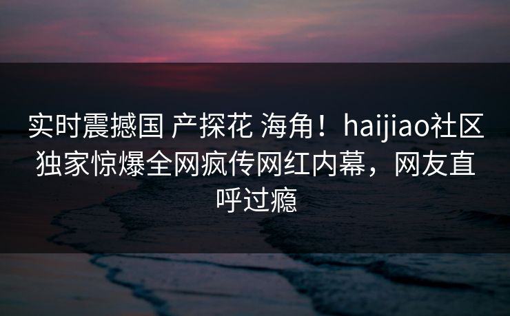 实时震撼国 产探花 海角！haijiao社区独家惊爆全网疯传网红内幕，网友直呼过瘾
