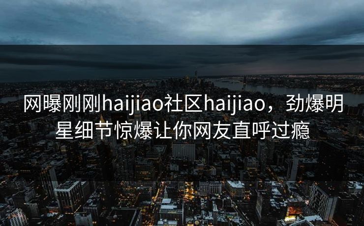 网曝刚刚haijiao社区haijiao，劲爆明星细节惊爆让你网友直呼过瘾